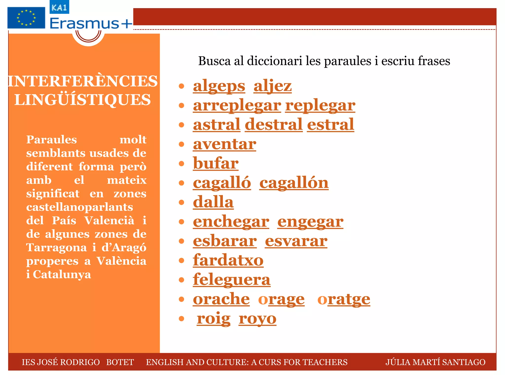 INTERFERÈNCIES
LINGÜÍSTIQUES
Paraules molt
semblants usades de
diferent forma però
amb el mateix
significat en zones
castellanoparlants
del País Valencià i
de algunes zones de
Tarragona i d’Aragó
properes a València
i Catalunya
 algeps aljez
 arreplegar replegar
 astral destral estral
 aventar
 bufar
 cagalló cagallón
 dalla
 enchegar engegar
 esbarar esvarar
 fardatxo
 feleguera
 orache orage oratge
 roig royo
Busca al diccionari les paraules i escriu frases
IES JOSÉ RODRIGO BOTET ENGLISH AND CULTURE: A CURS FOR TEACHERS JÚLIA MARTÍ SANTIAGO
 