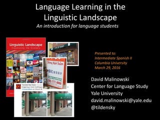 Language Learning in the
Linguistic Landscape
David Malinowski
Center for Language Study
Yale University
david.malinowski@yale.edu
@tildensky
An introduction for language students
Presented to:
Intermediate Spanish II
Columbia University
March 29, 2016
 