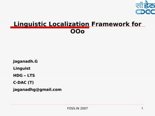  


Linguistic Localization Framework for
                  OOo



Jaganadh.G
Linguist
HDG – LTS
C-DAC (T)
jaganadhg@gmail.com



                      FOSS.IN 2007       1
 