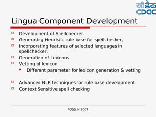  

Lingua Component Development
   Development of Spellchecker.
   Generating Heuristic rule base for spellchecker,
   Incorporating features of selected languages in
    spellchecker.
   Generation of Lexicons
   Vetting of lexicon
      Different parameter for lexicon generation & vetting

   Advanced NLP techniques for rule base development
   Context Sensitive spell checking



                         FOSS.IN 2007
 
