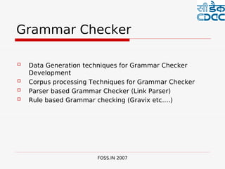 

Grammar Checker

   Data Generation techniques for Grammar Checker
    Development
   Corpus processing Techniques for Grammar Checker
   Parser based Grammar Checker (Link Parser)
   Rule based Grammar checking (Gravix etc….)




                       FOSS.IN 2007
 