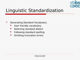  

Linguistic Standardization

   Generating Standard Vocabulary
      User friendly vocabulary
      Selecting standard dialect
      Following standard spelling
      Omitting truncation errors




                        FOSS.IN 2007
 
