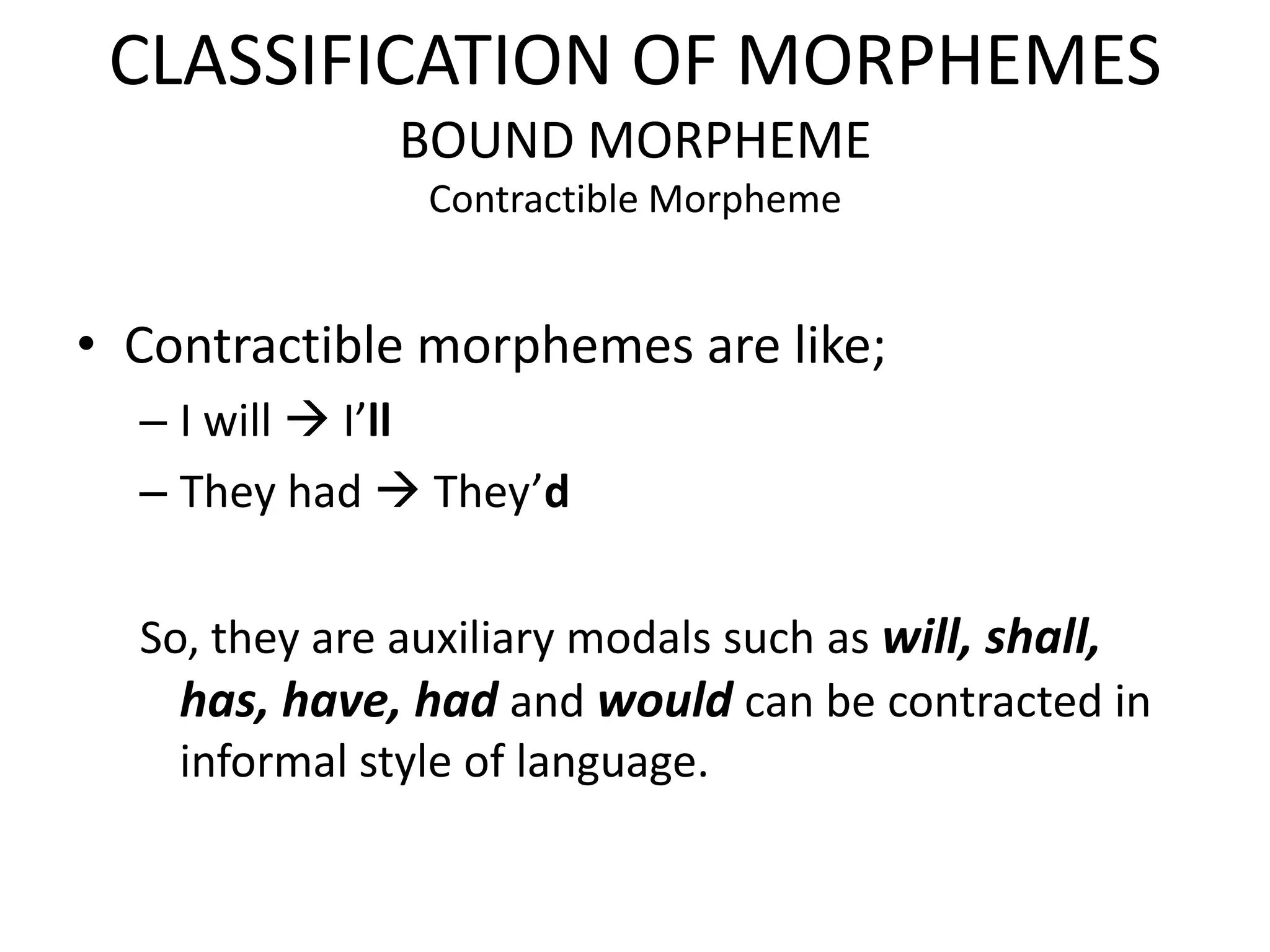 CLASSIFICATION OF MORPHEMES
              BOUND MORPHEME
                Contractible Morpheme


• Contractible morphemes are like;
  – I will  I’ll
  – They had  They’d

  So, they are auxiliary modals such as will, shall,
    has, have, had and would can be contracted in
    informal style of language.
 