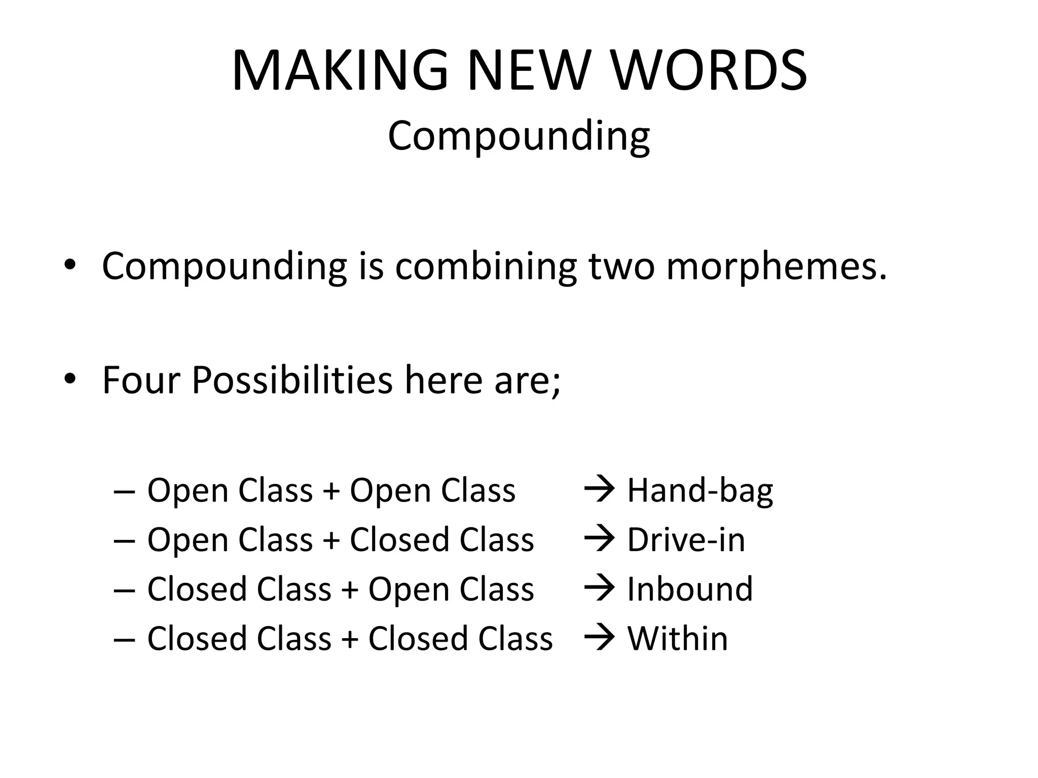 MAKING NEW WORDS
                      Compounding

• Compounding is combining two morphemes.

• Four Possibilities here are;

   –   Open Class + Open Class        Hand-bag
   –   Open Class + Closed Class      Drive-in
   –   Closed Class + Open Class      Inbound
   –   Closed Class + Closed Class    Within
 