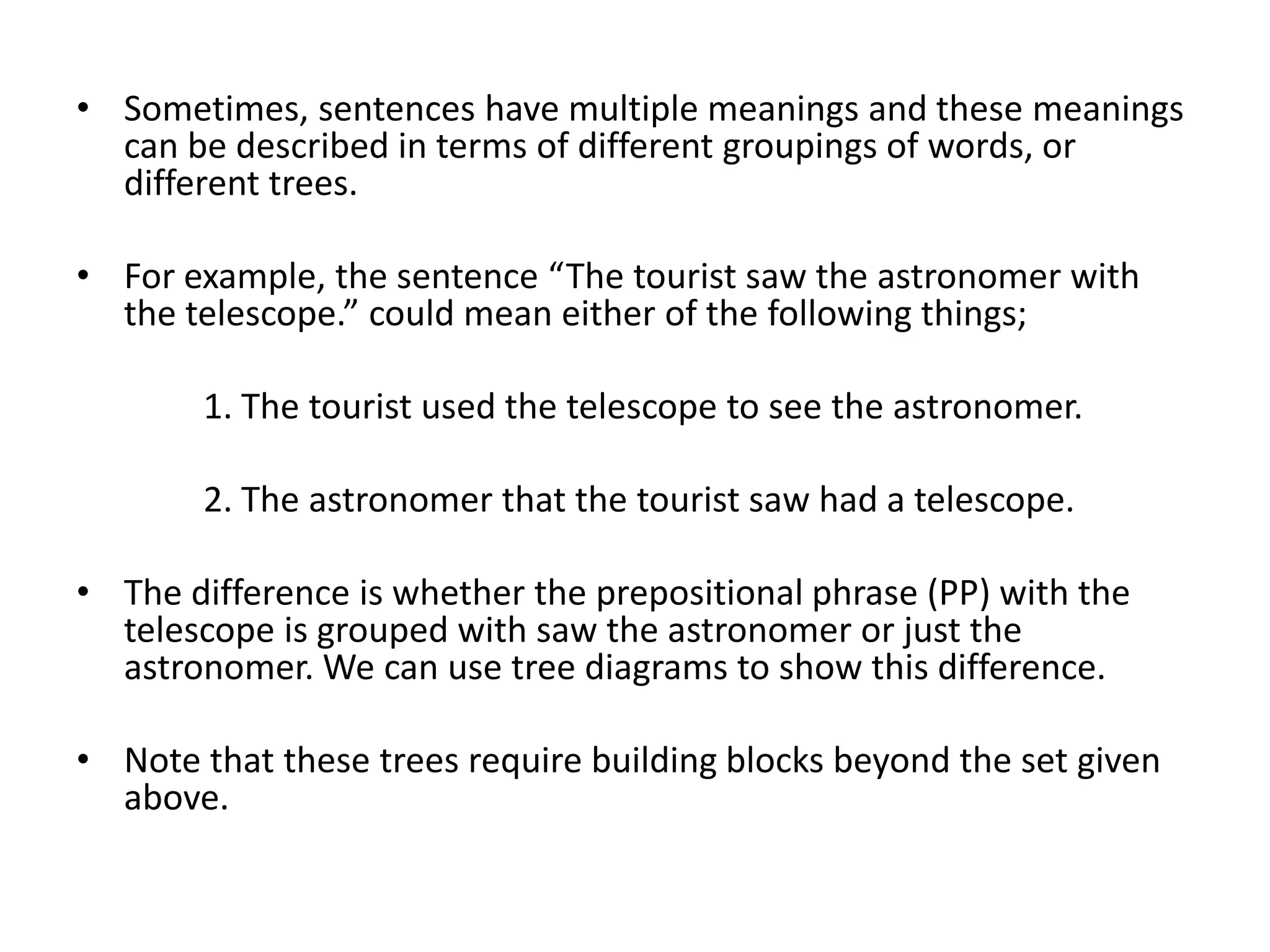 • Sometimes, sentences have multiple meanings and these meanings
  can be described in terms of different groupings of words, or
  different trees.

• For example, the sentence “The tourist saw the astronomer with
  the telescope.” could mean either of the following things;

       1. The tourist used the telescope to see the astronomer.

       2. The astronomer that the tourist saw had a telescope.

• The difference is whether the prepositional phrase (PP) with the
  telescope is grouped with saw the astronomer or just the
  astronomer. We can use tree diagrams to show this difference.

• Note that these trees require building blocks beyond the set given
  above.
 