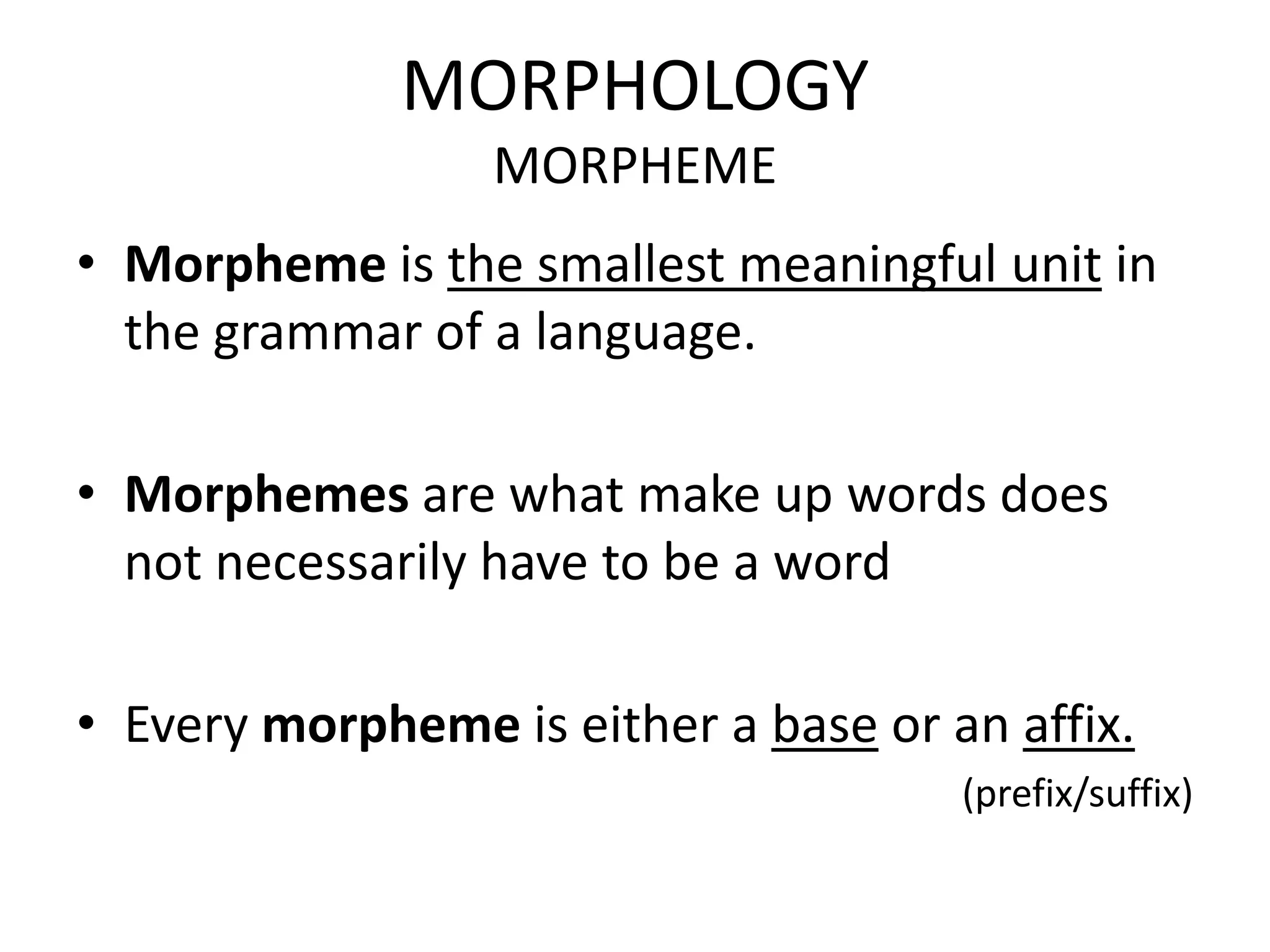 MORPHOLOGY
                  MORPHEME
• Morpheme is the smallest meaningful unit in
  the grammar of a language.

• Morphemes are what make up words does
  not necessarily have to be a word

• Every morpheme is either a base or an affix.
                                      (prefix/suffix)
 