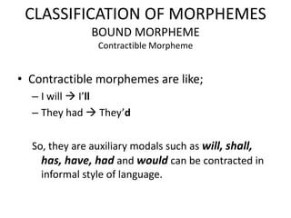 CLASSIFICATION OF MORPHEMES
              BOUND MORPHEME
                Contractible Morpheme


• Contractible morphemes are like;
  – I will  I’ll
  – They had  They’d

  So, they are auxiliary modals such as will, shall,
    has, have, had and would can be contracted in
    informal style of language.
 