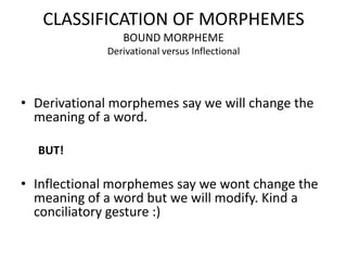 CLASSIFICATION OF MORPHEMES
                BOUND MORPHEME
             Derivational versus Inflectional




• Derivational morphemes say we will change the
  meaning of a word.

  BUT!

• Inflectional morphemes say we wont change the
  meaning of a word but we will modify. Kind a
  conciliatory gesture :)
 