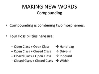MAKING NEW WORDS
                      Compounding

• Compounding is combining two morphemes.

• Four Possibilities here are;

   –   Open Class + Open Class        Hand-bag
   –   Open Class + Closed Class      Drive-in
   –   Closed Class + Open Class      Inbound
   –   Closed Class + Closed Class    Within
 