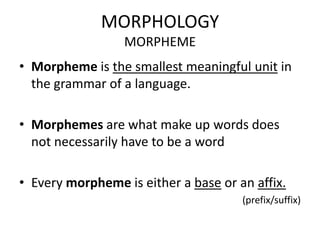 MORPHOLOGY
                  MORPHEME
• Morpheme is the smallest meaningful unit in
  the grammar of a language.

• Morphemes are what make up words does
  not necessarily have to be a word

• Every morpheme is either a base or an affix.
                                      (prefix/suffix)
 
