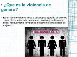 ● ¿Que es la violencia de 
genero? 
● Es un tipo de violencia fisica o psicologica ejercida de un sexo 
hacia otro que impacta de manera negativa y su bienestar 
social habitualmente la violencia de genero es mas hacia las 
mujeres. 
 