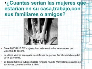 ●¿Cuantas serian las mujeres que 
estarian en su casa,trabajo,con 
sus familiares o amigos? 
● Entre 2003/2013 712 mujeres han sido asesinadas en sus casa por 
violencia de genero. 
● La ultima victima asesinada de violencia de genero fue el 4 de febrero del 
2014 Barcelona. 
● Si desde 2003 no hubiese habido ninguna muerte 712 victimas estarian en 
sus casas con sus familias e hijos. 
 