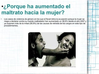 ●¿Porque ha aumentado el 
maltrato hacia la mujer? 
● Los casos de violencia de género en los que el fiscal retira la acusación porque la mujer se 
niega a declarar contra su marido maltratador han aumentado un 36,6% desde el año 2007 y 
ya suponen más de la mitad (56,8%) de las causas de retirada de los cargos en este tipo de 
procedimientos. 
 