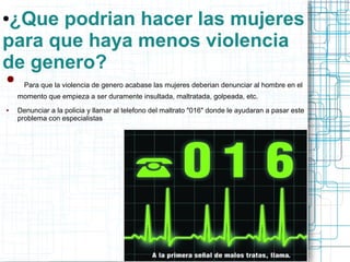 ●¿Que podrian hacer las mujeres 
para que haya menos violencia 
de genero? 
● Para que la violencia de genero acabase las mujeres deberian denunciar al hombre en el 
momento que empieza a ser duramente insultada, maltratada, golpeada, etc. 
● Denunciar a la policia y llamar al telefono del maltrato "016" donde le ayudaran a pasar este 
problema con especialistas 
