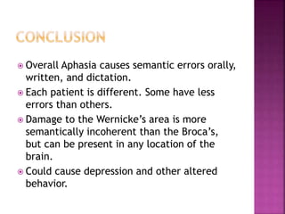  Overall Aphasia causes semantic errors orally,
written, and dictation.
 Each patient is different. Some have less
errors than others.
 Damage to the Wernicke’s area is more
semantically incoherent than the Broca’s,
but can be present in any location of the
brain.
 Could cause depression and other altered
behavior.
 