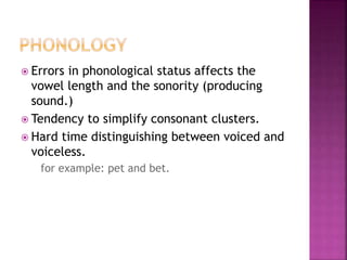  Errors in phonological status affects the
vowel length and the sonority (producing
sound.)
 Tendency to simplify consonant clusters.
 Hard time distinguishing between voiced and
voiceless.
for example: pet and bet.
 
