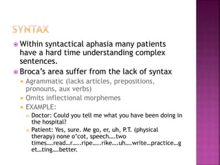  Within syntactical aphasia many patients
have a hard time understanding complex
sentences.
 Broca’s area suffer from the lack of syntax
 Agrammatic (lacks articles, prepositions,
pronouns, aux verbs)
 Omits inflectional morphemes
 EXAMPLE:
 Doctor: Could you tell me what you have been doing in
the hospital?
 Patient: Yes, sure. Me go, er, uh, P.T. (physical
therapy) none o’cot, speech….two
times….read…r…..ripe…..rike….uh….write…practice…g
et…ting….better.
 
