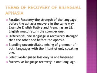  Parallel Recovery-the strength of the language
before the aphasia recovers in the same way.
Example English Native and French as an L2.
English would return the stronger one.
 Differential-one language is recovered stronger
than the other one before the aphasia.
 Blending-uncontrollable mixing of grammar of
both languages with the intent of only speaking
one.
 Selective-language loss only in one language
 Successive-language recovery in one language.
 