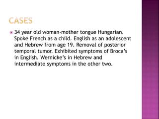  34 year old woman-mother tongue Hungarian.
Spoke French as a child. English as an adolescent
and Hebrew from age 19. Removal of posterior
temporal tumor. Exhibited symptoms of Broca’s
in English. Wernicke’s in Hebrew and
intermediate symptoms in the other two.
 