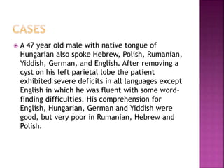 A 47 year old male with native tongue of
Hungarian also spoke Hebrew, Polish, Rumanian,
Yiddish, German, and English. After removing a
cyst on his left parietal lobe the patient
exhibited severe deficits in all languages except
English in which he was fluent with some word-
finding difficulties. His comprehension for
English, Hungarian, German and Yiddish were
good, but very poor in Rumanian, Hebrew and
Polish.
 