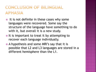  It is not definite in these cases why some
languages were recovered. Some say the
structure of the language have something to do
with it, but overall it is a new study.
 It is important to treat it by attempting to
recover each language individually.
 A hypothesis and some MRI’s say that it is
possible that L2 and L3 languages are stored in a
different hemisphere than the L1.
 