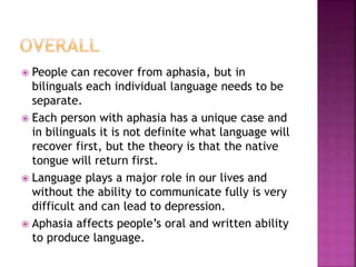  People can recover from aphasia, but in
bilinguals each individual language needs to be
separate.
 Each person with aphasia has a unique case and
in bilinguals it is not definite what language will
recover first, but the theory is that the native
tongue will return first.
 Language plays a major role in our lives and
without the ability to communicate fully is very
difficult and can lead to depression.
 Aphasia affects people’s oral and written ability
to produce language.
 