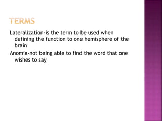 Lateralization-is the term to be used when
defining the function to one hemisphere of the
brain
Anomia-not being able to find the word that one
wishes to say
 