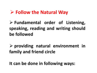  Follow the Natural Way
 Fundamental order of Listening,
speaking, reading and writing should
be followed
 providing natural environment in
family and friend circle
It can be done in following ways:
 