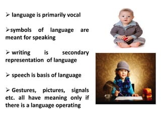  language is primarily vocal
symbols of language are
meant for speaking
 writing is secondary
representation of language
 speech is basis of language
 Gestures, pictures, signals
etc. all have meaning only if
there is a language operating
 