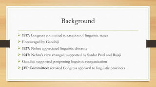 Background
 1917: Congress committed to creation of linguistic states
 Encouraged by Gandhiji
 1937: Nehru appreciated linguistic diversity
 1947: Nehru’s view changed, supported by Sardar Patel and Rajaji
 Gandhiji supported postponing linguistic reorganization
 JVP Committee: revoked Congress approval to linguistic provinces
 