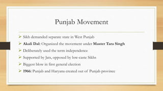 Punjab Movement
 Sikh demanded separate state in West Punjab
 Akali Dal: Organized the movement under Master Tara Singh
 Deliberately used the term independence
 Supported by Jats, opposed by low-caste Sikhs
 Biggest blow in first general election
 1966: Punjab and Haryana created out of Punjab province
 