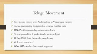 Telugu Movement
 Rich literary history with Andhra glory as Vijayanagar Empire
 Started pressurizing Congress for separate Andhra state
 1952: Potti Sriramulu began fast-unto-death
 Nehru ignored for 5 weeks, finally wrote to Rajaji
 15 Dec 1952: Potti Sriramulu passed away
 Violence commenced
 1 Oct 1953: Andhra State was inaugurated
 