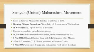 Samyukt(United) Maharashtra Movement
 Roots in Samyukt Maharashtra Parishad established in 1946
 Bombay Citizens Committee: Wanted city of Bombay out of Maharashtra
 15 Nov 1955: SRC report debated in Loksabha
 Famous personalities backed the movement
 16 Jan 1956: Police swooped down leaders, strike commenced on 18th
 1 Nov 1956: Bilingual Bombay State with Y. B. Chavan as Chief Minister
 After 1957 elections, Y. B. Chavan presented Maharashtra’s case
 1 May 1960: Creation of Gujarat and Maharashtra (with city of Bombay)
 