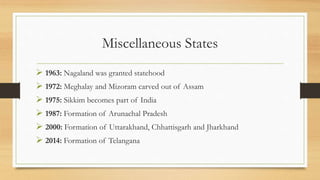 Miscellaneous States
 1963: Nagaland was granted statehood
 1972: Meghalay and Mizoram carved out of Assam
 1975: Sikkim becomes part of India
 1987: Formation of Arunachal Pradesh
 2000: Formation of Uttarakhand, Chhattisgarh and Jharkhand
 2014: Formation of Telangana
 