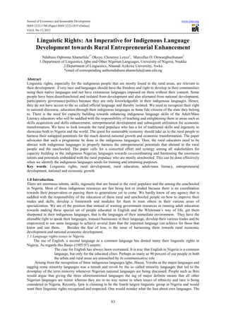 Journal of Economics and Sustainable Development
ISSN 2222-1700 (Paper) ISSN 2222-2855 (Online)
Vol.4, No.15, 2013

www.iiste.org

Linguistic Rights: An Imperative for Indigenous Language
Development towards Rural Entrepreneurial Enhancement
Ndubuisi Ogbonna Ahamefula1* Okoye, Chinenye Loyce2, Marcellus O. Onwuegbuchunam2
1.Department of Linguistics, Igbo and Other Nigerian Languages, University of Nigeria, Nsukka
2.Department of Linguistics, Nnamdi Azikiwe University, Awka
*email of corresponding authorndubuisi.ahamefula@unn.edu.ng
Abstract
Linguistic rights, especially for the indigenous people that are mostly found in the rural areas, are relevant to
their development. Every race and languages should have the freedom and right to develop in their communities
using their native languages and not have extraneous languages imposed on them without their consent. Some
people have been disenfranchised and isolated from development and also alienated from national development,
participatory governance/politics because they are only knowledgeable in their indigenous languages. Hence,
they do not have access to the so called official language and thereby isolated. We need to recognize their right
to national discourse, education through their indigenous languages as bona fide citizens of the state they belong
to. There is the need for capacity building towards enhancing indigenous language skills of the Adult/Mass
Literacy educators who will be saddled with the responsibility of teaching and enlightening them in areas such as
skills acquisition and skills enhancement, entrepreneurial development and subsequent utilization for economic
transformation. We have to look towards the rural populace who has a lot of traditional skills and ingenuity to
showcase both to Nigeria and the world. The quest for sustainable economy should take us to the rural people to
harness their untapped potentials for the much desired national growth and economic transformation. The paper
advocates that such a programme be done in the indigenous languages. Thus, the rural educators need to be
abreast with indigenous languages to properly harness the entrepreneurial potentials that abound in the rural
people and the unschooled. The paper calls for a concerted effort and synergy among all stakeholders for
capacity building in the indigenous Nigerian languages towards co-coordinating and harnessing the enormous
talents and potentials embedded with the rural populace who are mostly unschooled. This can be done effectively
when we identify the indigenous languages needs for training and retraining purposes.
Key words: Linguistic rights, rural development, rural education, adult/mass literacy, entrepreneurial
development, national and economic growth
1.0 Introduction.
There are enormous talents, skills, ingenuity that are bound in the rural populace and the among the unschooled
in Nigeria. Most of these indigenous resources are fast being lost or eroded because there is no coordination
towards their preservation or passing them to generations yet to come. We hardly know of any agency that is
saddled with the responsibility of the education of these rural and unschooled people on how to improve their
trades and skills, develop a framework and modules for them to train others in their various areas of
specialization. We are of the position that instead of wasting government resources in running adult education
towards making these special set of people educated in English and the Whiteman’s way of life, get them
sharpened in their indigenous languages, that is the languages of their immediate environment. They have the
alienable right to speak their languages, transact businesses in their language, develop their various trades and be
empowered to use same language to achieve several feats that the imported language can achieve for those that
know and use them.
Besides the fear of loss, is the issue of harnessing them towards rural economic
development and national economic development.
1.1 Language rights issues in Nigeria
The use of English, a second language as a common language has denied many their linguistic rights in
Nigeria. As regards this Banjo (1985:97) asserts:
The case for English has always been overstated. It is true that English in Nigeria is a common
language, but only for the educated elites. Perhaps as many as 90 percent of our people in both
the urban and rural areas are untouched by its communicative role
Arising from the recognition of three indigenous languages Igbo, Hausa, Yoruba as the major languages and
tagging some minority languages was a tumult and revolt by the so called minority languages that led to the
downplay of the term minority whenever Nigerian national languages are being discussed. People such as Bini
would argue that giving the three aforementioned languages the tag of major definite means that all other
Nigerian languages are minor whereas they are in no way minor in when issues of ethnicity and race is being
considered in Nigeria. Recently, Ijaw is claiming to be the fourth largest linguistic group in Nigeria and would
want their linguistic rights recognized and respected. One would wonder what the fuss about own languages. The

63

 