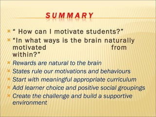 “  How can I motivate students?” “ In what ways is the brain naturally motivated  from within?” Rewards are natural to the brain States rule our motivations and behaviours Start with meaningful appropriate curriculum Add learner choice and positive social groupings Create the challenge and build a supportive environment 