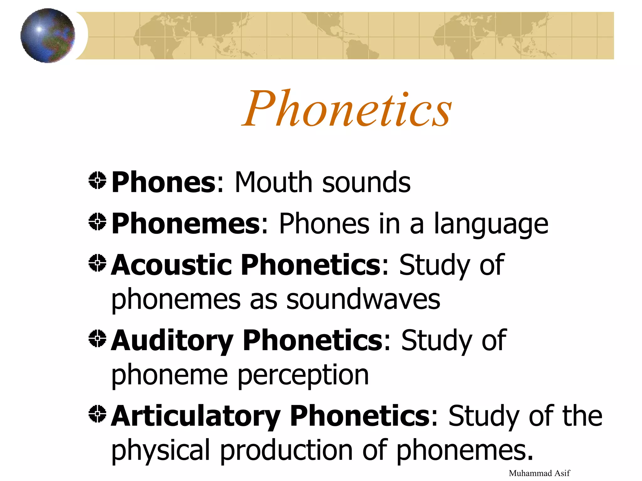 Phonetics Phones : Mouth sounds Phonemes : Phones in a language Acoustic Phonetics : Study of phonemes as soundwaves Auditory Phonetics : Study of phoneme perception Articulatory Phonetics : Study of the physical production of phonemes. Muhammad Asif  