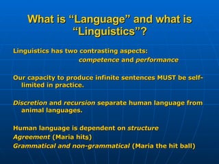 What is “Language” and what is “Linguistics”? Linguistics has two contrasting aspects: competence  and  performance Our capacity to produce infinite sentences MUST be self-limited in practice. Discretion  and  recursion  separate human language from animal languages. Human language is dependent on  structure Agreement  (Maria hit s ) Grammatical and non-grammatical  (Maria the hit ball) 