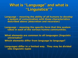 What is “Language” and what is “Linguistics”? Language – meaning the ability of all humans to develop a system of comunication with those characteristics described above (descretion and recursion) Language – meaning the specific form that this system takes in each of the various humna communities. What elements are common to all languages (linguistic universals)? Which elements differ from language to language? Languages differ in a limited way.  They may be divided into  linguistic types 