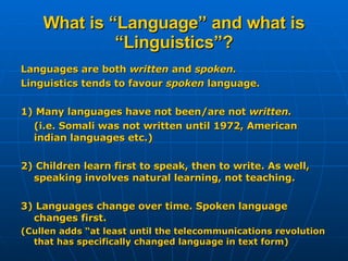 What is “Language” and what is “Linguistics”? Languages are both  written  and  spoken. Linguistics tends to favour  spoken  language. 1) Many languages have not been/are not  written. (i.e. Somali was not written until 1972, American indian languages etc.) 2) Children learn first to speak, then to write. As well, speaking involves natural learning, not teaching. 3) Languages change over time. Spoken language changes first. (Cullen adds “at least until the telecommunications revolution that has specifically changed language in text form) 