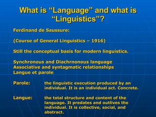 What is “Language” and what is “Linguistics”? Ferdinand de Saussure:  (Course of General Linguistics – 1916) Still the conceptual basis for modern linguistics. Synchronous and Diachrnonous language Associative and syntagmatic relationships Langue et parole Parole:  the linguistic execution produced by an  individual. It is an individual act. Concrete. Langue: the total structure and content of the language. It predates and outlives the individual. It is collective, social, and  abstract. 