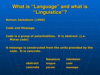 What is “Language” and what is “Linguistics”? Roman Jackobson (1960) Code and Message. Code is a group of potentialities.  It is abstract. (i.e. Morse code) A message is constructed from the units provided by the code.  It is concrete. Saussure Jakobson abstract langue code concrete parole message 