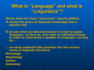 What is “Language” and what is “Linguistics”? Ability does not mean “cleverness” (strong ability). It means the group of linguistic knowledge that a speaker has. If we ask what an individual knows in order to speak language L as they do, and what an individual knows in order to understand a speaker of language L as they do... ... we must subdivide this question into the various levels of linguistic structure: Phonology Morphology Syntax Semantics 
