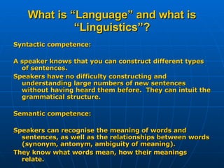 What is “Language” and what is “Linguistics”? Syntactic competence: A speaker knows that you can construct different types of sentences. Speakers have no difficulty constructing and understanding large numbers of new sentences without having heard them before.  They can intuit the grammatical structure. Semantic competence: Speakers can recognise the meaning of words and sentences, as well as the relationships between words (synonym, antonym, ambiguity of meaning). They know what words mean, how their meanings relate.  