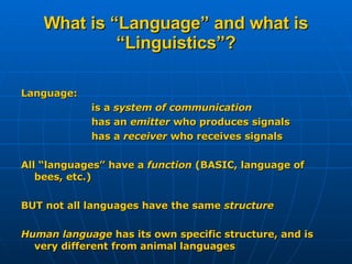 What is “Language” and what is “Linguistics”? Language: is a  system of communication has an  emitter  who produces signals has a  receiver  who receives signals All “languages” have a  function  (BASIC, language of bees, etc.) BUT not all languages have the same  structure Human language  has its own specific structure, and is very different from animal languages 