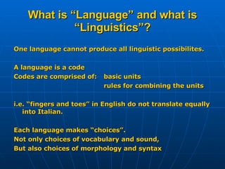 What is “Language” and what is “Linguistics”? One language cannot produce all linguistic possibilites. A language is a code Codes are comprised of:  basic units rules for combining the units i.e. “fingers and toes” in English do not translate equally into Italian. Each language makes “choices”. Not only choices of vocabulary and sound, But also choices of morphology and syntax 