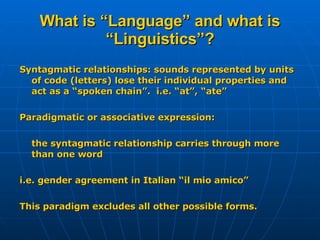 What is “Language” and what is “Linguistics”? Syntagmatic relationships: sounds represented by units of code (letters) lose their individual properties and act as a “spoken chain”.  i.e. “at”, “ate” Paradigmatic or associative expression:  the syntagmatic relationship carries through more than one word i.e. gender agreement in Italian “il mio amico” This paradigm excludes all other possible forms. 