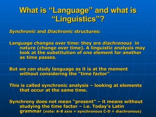 What is “Language” and what is “Linguistics”? Synchronic  and  Diachronic  structures: Language changes over time: they are  diachronous  in nature (change over time). A linguistic analysis may look at the substitution of one element for another as time passes. But we can study language as it is at the moment without considering the “time factor” This is called synchronic analysis – looking at elements that occur at the same time. Synchrony does not mean “present” – it means without studying the time factor – i.e. Today’s Latin grammar  (note: A-B axis = synchronous C-D = diachronous) 