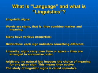 What is “Language” and what is “Linguistics”? Linguistic signs: Words are signs, that is, they combine marker and meaning. Signs have various properties: Distinction: each sign indicates something different. Linearity: signs carry over time or space – they are arranged in successive order. Arbitrary: no natural law imposes the choice of meaning for any given sign. This means they evolve. The study of linguistic signs is called  semiotics. 