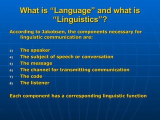 What is “Language” and what is “Linguistics”? According to Jakobsen, the components necessary for linguistic communication are: The speaker The subject of speech or conversation The message The channel for transmitting communication The code The listener Each component has a corresponding linguistic function 